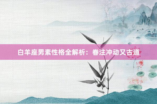 白羊座男素性格全解析：眷注冲动又古道