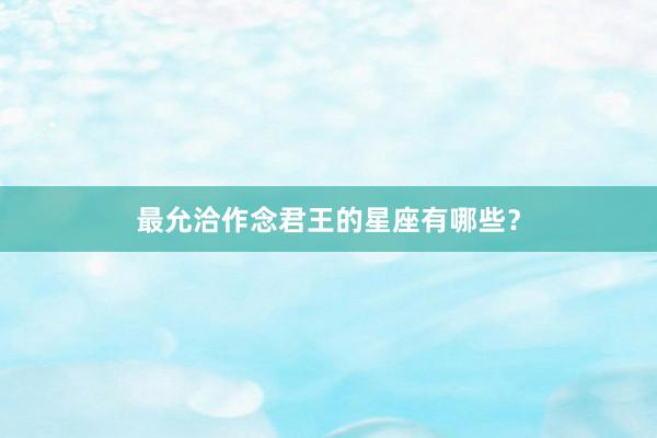 最允洽作念君王的星座有哪些？
