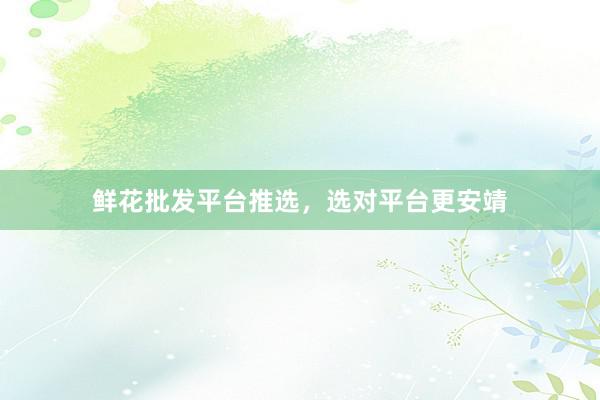 鲜花批发平台推选，选对平台更安靖