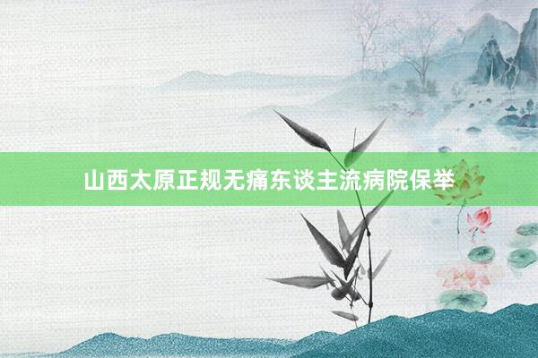山西太原正规无痛东谈主流病院保举