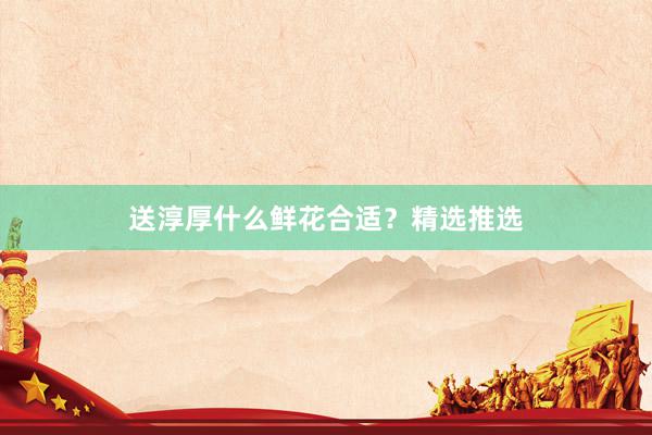 送淳厚什么鲜花合适？精选推选