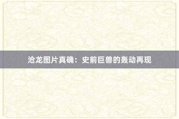 沧龙图片真确：史前巨兽的轰动再现