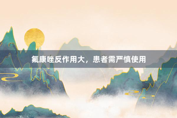 氟康唑反作用大，患者需严慎使用